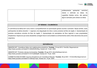 professores/as apresentar caminhos
viáveis e estimular as ideias. As
sugestões listadas acima, são apenas
alguns exemplos para clarear as ideias.
20ª SEMANA - CULMINÂNCIA
A culminância da eletiva tem como intuito o compartilhamento do aprendizado gerado durante o semestre. Nesse sentido, os/as
participantes da eletiva deverão: 1. organizar uma degustação de chás e outros produtos da flora da região; 2. Apresentação de
produtos aromáticos oriundos da flora da região; 3. Apresentação de exemplares da flora regional e suas propriedades
terapêuticas. Espera-se que os/as estudantes consigam levar à comunidade os conhecimentos sobre a flora das terras dos povos
originários.
REFERÊNCIAS
AMAZON SAT. Cosméticos feitos com matéria-prima amazônica. Youtube, 15 mai 2013. 7min33s. Disponível em:
https://www.youtube.com/watch?v=eN325vWcGUg. Acesso em: 10 jan. 2024.
AMAZON SAT. Produtos naturais da Amazônia. Youtube, 29 ago 2013. 8min43sDisponível em:
https://www.youtube.com/watch?v=nCYzix8QQpM. Acesso em: 10 jan. 2024.
COSMETOLOGIA DO BEM. Insumos Amazônicos em Cosméticos Naturais. Youtube, 06 jul 2021. 1h12min49s.Disponível em:
https://www.youtube.com/watch?v=s5bmpU-Iqxs. Acesso em: 10 jan. 2024.
 