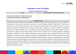Linguagens e suas Tecnologias
PLANO DE COMPONENTE ELETIVO
TÍTULO PROFESSOR(ES) RESPONSÁVEL(EIS)
A arte da culinária no ensino de Língua
Portuguesa, Biologia e Matemática
APRESENTAÇÃO
A Proposta dessa eletiva apresentará uma abordagem centrada no Projeto de Vida dos estudantes, com o intuito de despertar o
interesse pelos conteúdos nos componentes curriculares de Língua Portuguesa, Biologia e Matemática de forma lúdica e
envolvente, por meio da culinária. Além disso, fará um percurso, a partir do trabalho com os Gêneros Textuais, no qual, nos
permitirá a articulação de atividades entre as Áreas de Conhecimento (Linguagens , Ciências da Natureza e Matemática),
contribuindo, de maneira significativa, com o aprendizado dos/as nossos/as estudantes, na promoção de práticas de leitura,
compreensão e produção de texto. Nesse sentido, a Eletiva “A Arte da Culinária” tem como objetivo desenvolver habilidades
linguísticas e matemáticas e, ainda, hábitos alimentares saudáveis que contribuem para a realização do Projeto de Vida dos/as
estudantes no sentido de promover autonomia, autodisciplina, responsabilidade e tomada de decisões conscientes que os/as
auxiliarão no seu futuro. Essa eletiva também potencializará percepções e ações criativas e empreendedoras que incentivarão
rendas extras para a economia doméstica. O encantamento com que a Culinária se desdobrará ao longo do semestre se dará não
apenas na união dos conteúdos da BNCC, mas também nas Boas Práticas trazidas pela turma, do seu seio familiar passadas de
“geração para geração” na troca de experiências e compartilhamento de vivências registradas e replicadas a partir do aprendizado
adquirido no decorrer das aulas.
 