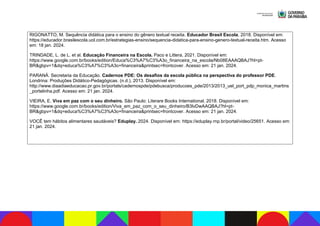 RIGONATTO, M. Sequência didática para o ensino do gênero textual receita. Educador Brasil Escola, 2018. Disponível em:
https://educador.brasilescola.uol.com.br/estrategias-ensino/sequencia-didatica-para-ensino-genero-textual-receita.htm. Acesso
em: 18 jan. 2024.
TRINDADE, L. de L. et al. Educação Financeira na Escola. Paco e Littera, 2021. Disponível em:
https://www.google.com.br/books/edition/Educa%C3%A7%C3%A3o_financeira_na_escola/Nb08EAAAQBAJ?hl=pt-
BR&gbpv=1&dq=educa%C3%A7%C3%A3o+financeira&printsec=frontcover. Acesso em: 21 jan. 2024.
PARANÁ. Secretaria da Educação. Cadernos PDE: Os desafios da escola pública na perspectiva do professor PDE.
Londrina: Produções Didático-Pedagógicas. (n.d.), 2013. Disponível em:
http://www.diaadiaeducacao.pr.gov.br/portals/cadernospde/pdebusca/producoes_pde/2013/2013_uel_port_pdp_monica_martins
_portelinha.pdf. Acesso em: 21 jan. 2024.
VIEIRA, E. Viva em paz com o seu dinheiro. São Paulo: Literare Books International, 2018. Disponível em:
https://www.google.com.br/books/edition/Viva_em_paz_com_o_seu_dinheiro/B3lvDwAAQBAJ?hl=pt-
BR&gbpv=1&dq=educa%C3%A7%C3%A3o+financeira&printsec=frontcover. Acesso em: 21 jan. 2024.
VOCÊ tem hábitos alimentares saudáveis? Eduplay. 2024. Disponível em: https://eduplay.rnp.br/portal/video/25651. Acesso em:
21 jan. 2024.
 