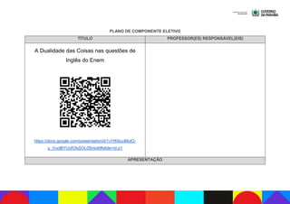PLANO DE COMPONENTE ELETIVO
TÍTULO PROFESSOR(ES) RESPONSÁVEL(EIS)
A Dualidade das Coisas nas questões de
Inglês do Enem
https://docs.google.com/presentation/d/1vYtK6ouMoIO-
u_VuclBYUofOIs5OL0Si/edit#slide=id.p1
APRESENTAÇÃO
 
