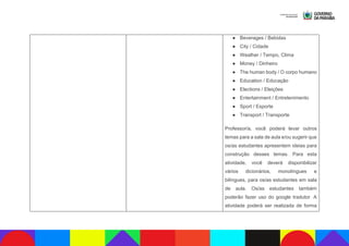 ● Beverages / Bebidas
● City / Cidade
● Weather / Tempo, Clima
● Money / Dinheiro
● The human body / O corpo humano
● Education / Educação
● Elections / Eleições
● Entertainment / Entretenimento
● Sport / Esporte
● Transport / Transporte
Professor/a, você poderá levar outros
temas para a sala de aula e/ou sugerir que
os/as estudantes apresentem ideias para
construção desses temas. Para esta
atividade, você deverá disponibilizar
vários dicionários, monolíngues e
bilíngues, para os/as estudantes em sala
de aula. Os/as estudantes também
poderão fazer uso do google tradutor. A
atividade poderá ser realizada de forma
 