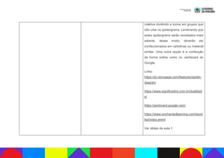 coletiva dividindo a turma em grupos que
irão criar os spidergrams. Lembrando que
estes spidergrams serão revisitados mais
adiante, desse modo, deverão ser
confeccionados em cartolinas ou material
similar. Uma outra opção é a confecção
de forma online como no Jamboard do
Google.
Links:
https://pt.venngage.com/features/spider-
diagram
https://www.significados.com.br/dualidad
e/
https://jamboard.google.com/
https://www.enchantedlearning.com/word
list/index.shtml
Ver slides da aula 1.
 