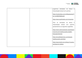 sugerimos atividades de leitura e
interpretação textual com poemas.
https://mystudybay.com.br/blog/poema/?r
ef=1d10f08780852c55
https://www.significados.com.br/poema/
Para as atividades de leitura e
interpretação textual com poemas,
apresentamos as seguintes sugestões:
https://www.colorincolorado.org/article/int
roducing-and-reading-poetry-english-
language-learners
https://proudtobeprimary.com/shared-
reading-poetry-activities/
https://www.twinkl.com.br/blog/12-poetry-
activities-for-children
 