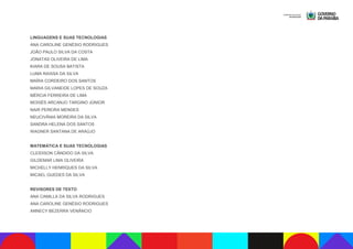 LINGUAGENS E SUAS TECNOLOGIAS
ANA CAROLINE GENÉSIO RODRIGUES
JOÃO PAULO SILVA DA COSTA
JONATAS OLIVEIRA DE LIMA
KIARA DE SOUSA BATISTA
LUMA RAISSA DA SILVA
MAÍRA CORDEIRO DOS SANTOS
MARIA GILVANEIDE LOPES DE SOUZA
MÉRCIA FERREIRA DE LIMA
MOISÉS ARCANJO TARGINO JÚNIOR
NAIR PEREIRA MENDES
NEUCIVÂNIA MOREIRA DA SILVA
SANDRA HELENA DOS SANTOS
WAGNER SANTANA DE ARAÚJO
MATEMÁTICA E SUAS TECNOLOGIAS
CLEIDISON CÂNDIDO DA SILVA
GILDEMAR LIMA OLIVEIRA
MICHELLY HENRIQUES DA SILVA
MICAEL GUEDES DA SILVA
REVISORES DE TEXTO
ANA CAMILLA DA SILVA RODRIGUES
ANA CAROLINE GENÉSIO RODRIGUES
ANNECY BEZERRA VENÂNCIO
 