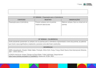 19ª SEMANA - Preparação para a Culminância
CONTEÚDO OBJETIVO OBSERVAÇÕES
Preparação para a Culminância. Produzir cartazes com os poemas
criados em sala de aula.
Elaborar cartazes, físico ou virtual com os
poemas
20ª SEMANA - CULMINÂNCIA
Os/As estudantes apresentam os cartazes com os poemas para a culminância. Apresentando o tema dos poemas, as palavras
que rimam e seus significados e explicando o processo como eles foram construídos.
REFERÊNCIAS
ABRIL despedaçado. Direção: Walter Salles. Produção: Arthur Cohn. Suíça, França, Brasil: Buena Vista Internacional, Miramax,
2001, 1 DVD (105 min.)
A SAGA Crepúsculo: Eclipse. Direção de David Slade. Trailer Legendado. Disponível em:
https://www.youtube.com/watch?v=7svbINkjPiU. Acesso em: 22 jan. 2024.
 