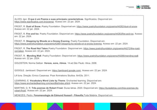 ALVES, Igor. O que é um Poema e suas principais características. Significados. Disponível em:
https://www.significados.com.br/poema/. Acesso em: 22 jan. 2024.
FROST, R. Dust of Snow. Poetry Foundation. Disponível em: https://www.poetryfoundation.org/poems/44262/dust-of-snow.
Acesso em: 22 jan. 2024.
FROST, R. Fire and Ice. Poetry Foundation. Disponível em: https://www.poetryfoundation.org/poems/44263/fire-and-ice. Acesso
em: 22 jan. 2024.
FROST, R. Stopping by Woods on a Snowy Evening. Poetry Foundation. Disponível em:
https://www.poetryfoundation.org/poems/42891/stopping-by-woods-on-a-snowy-evening. Acesso em: 22 jan. 2024.
FROST, R. The Road Not Taken.Poetry Foundation. Disponível em: https://www.poetryfoundation.org/poems/44272/the-road-
not-taken. Acesso em: 22 jan. 2024.
FROST, R. Mending Wall. Poetry Foundation. Disponível em: https://www.poetryfoundation.org/poems/44266/mending-wall.
Acesso em: 22 jan. 2024.
GOLDSTEIN, Norma Seltzer. Versos, sons, ritmos. 14.ed.São Paulo: Atica, 2006.
GOOGLE. Jamboard. Disponível em: https://jamboard.google.com/. Acesso em: 22 jan. 2024.
LA luna. Direção: Enrico Casarosa. Pixar Animations Studios. 6m53s. 2011.
LEARNING, E. Vocabulary Word Lists by Theme. Enchanted learning. Disponível em:
https://www.enchantedlearning.com/wordlist/index.shtml. Acesso em: 22 jan. 2024.
MARTINS, G. R. Três poemas de Robert Frost. Duras letras. 2020. Disponível em: https://durasletras.com/tres-poemas-de-
robert-frost/. Acesso em: 22 jan. 2024.
MENEZES, Pedro. Fenomenologia de Edmund Husserl - Filosofia.Toda Matéria. Disponível em:
 