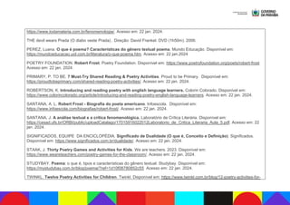 https://www.todamateria.com.br/fenomenologia/. Acesso em: 22 jan. 2024.
THE devil wears Prada (O diabo veste Prada) . Direção: David Frankel. DVD (1h50m). 2006.
PEREZ, Luana. O que é poema? Características do gênero textual poema. Mundo Educação. Disponível em:
https://mundoeducacao.uol.com.br/literatura/o-que-poema.htm. Acesso em: 22 jan.2024
POETRY FOUNDATION. Robert Frost. Poetry Foundation. Disponível em: https://www.poetryfoundation.org/poets/robert-frost
Acesso em: 22 jan. 2024.
PRIMARY, P. TO BE. 7 Must-Try Shared Reading & Poetry Activities. Proud to be Primary. Disponível em:
https://proudtobeprimary.com/shared-reading-poetry-activities/. Acesso em: 22 jan. 2024.
ROBERTSON, K. Introducing and reading poetry with english language learners. Colorin Colorado. Disponível em:
https://www.colorincolorado.org/article/introducing-and-reading-poetry-english-language-learners. Acesso em: 22 jan. 2024.
SANTANA, A. L. Robert Frost - Biografia do poeta americano. Infoescola. Disponível em:
https://www.infoescola.com/biografias/robert-frost/. Acesso em: 22 jan. 2024.
SANTANA, J. A análise textual e a crítica fenomenológica. Laboratório de Crítica Literária. Disponível em:
https://cesad.ufs.br/ORBI/public/uploadCatalago/17015916022012Laboratorio_de_Critica_Literaria_Aula_5.pdf. Acesso em: 22
jan. 2024.
SIGNIFICADOS, EQUIPE DA ENCICLOPÉDIA. Significado de Dualidade (O que é, Conceito e Definição). Significados.
Disponível em: https://www.significados.com.br/dualidade/. Acesso em: 22 jan. 2024.
STAAK, J. Thirty Poetry Games and Activities for Kids. We are teachers. 2023. Disponível em:
https://www.weareteachers.com/poetry-games-for-the-classroom/. Acesso em: 22 jan. 2024.
STUDYBAY. Poema: o que é, tipos e características do gênero textual. Studybay. Disponível em:
https://mystudybay.com.br/blog/poema/?ref=1d10f08780852c55 Acesso em: 22 jan. 2024.
TWINKL. Twelve Poetry Activities for Children. Twinkl. Disponível em: https://www.twinkl.com.br/blog/12-poetry-activities-for-
 