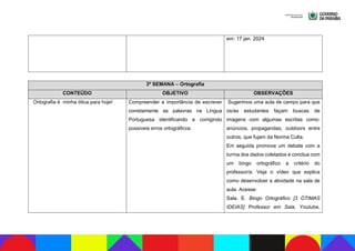 em: 17 jan. 2024
3ª SEMANA – Ortografia
CONTEÚDO OBJETIVO OBSERVAÇÕES
Ortografia é minha ótica para hoje! Compreender a importância de escrever
corretamente as palavras na Língua
Portuguesa identificando e corrigindo
possíveis erros ortográficos.
Sugerimos uma aula de campo para que
os/as estudantes façam buscas de
imagens com algumas escritas como:
anúncios, propagandas, outdoors entre
outros, que fujam da Norma Culta.
Em seguida promova um debate com a
turma dos dados coletados e conclua com
um bingo ortográfico a critério do
professor/a. Veja o vídeo que explica
como desenvolver a atividade na sala de
aula. Acesse:
Sala, E. Bingo Ortográfico [3 ÓTIMAS
IDEIAS] Professor em Sala. Youtube,
 