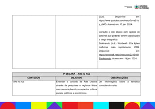 2020. Disponível em:
https://www.youtube.com/watch?v=a51ib
q_dXfQ. Acesso em: 17 jan. 2024.
Consulte o site abaixo com opções de
palavras que poderão serem usadas para
o bingo ortográfico:
Soletrando. (n.d.). Wordwall - Crie lições
melhores mais rapidamente. 2024.
Disponível em:
https://wordwall.net/pt/resource/2210168
7/soletrando. Acesso em: 18 jan. 2024.
4ª SEMANA – Arte na Rua
CONTEÚDO OBJETIVO OBSERVAÇÕES
Arte na rua Entender o conceito de Arte Urbana
através de pesquisas e registros feitos
nas ruas envolvendo os aspectos críticos
sociais, políticos e econômicos
Ler informações sobre a temática
consultando o site:
 