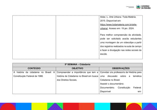 Aidar, L. Arte Urbana. Toda Matéria.
2015. Disponível em:
https://www.todamateria.com.br/arte-
urbana/. Acesso em: 19 jan. 2024.
Para melhor compreensão da atividade,
pode ser solicitado aos/às estudantes
uma montagem de um videoclipe a partir
dos registros realizados na aula de campo
e fazer a divulgação nas redes sociais da
escola.
5ª SEMANA – Cidadania
CONTEÚDO OBJETIVO OBSERVAÇÕES
A história da cidadania no Brasil: A
Constituição Federal de 1988.
Compreender a importância que tem a
história da Cidadania no Brasil em busca
dos Direitos Sociais.
Convidar o/a professor/a de História para
uma discussão sobre a temática
Cidadania no Brasil.
Assistir o documentário:
Documentário. Constituição Federal.
Disponível em:
 