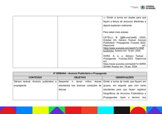 — Dividir a turma em duplas para que
façam a leitura de anúncios diferentes e
depois explanem oralmente.
Para saber mais acesse:
CATELLI, B. [@BrunaCatelli]. (2020,
October 22). Gênero Textual: Anúncio
Publicitário - Propaganda. Youtube, 2022.
Disponível em:
https://www.youtube.com/watch?v=SQF
tLCDvCIU. Acesso em: 19 jan. 2024.
HORA. A. é. a. Gênero Textual -
Propaganda. Youtube,2023. Disponível
em:
https://www.youtube.com/watch?v=4bRfA
Qiml9U Acesso em: 19 jan. 2024.
8ª SEMANA - Anúncio Publicitário e Propaganda
CONTEÚDO OBJETIVO OBSERVAÇÕES
Gênero textual: Anúncio publicitário e
propaganda
Despertar o senso crítico dos/as
estudantes nas diversas condições de
leituras
Dividir a turma de modo que fiquem em
grupos, em seguida saia com os/as
estudantes para que façam registros
fotográficos de Anúncios Publicitários e
Propagandas. Após o término dos
 