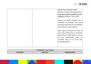 MELIM. Peça Felicidade (Versão
Acústica). Youtube, 2016. Disponível em:
https://www.youtube.com/watch?v=yLUfT
dhDAWQ. Acesso em: 19 jan. 2024.
Promova um debate mostrando que a
construção da identidade do/a jovem
pode estar relacionada com as ideologias
dominantes em nossa sociedade.
Após algumas discussões em sala de
aula, os/as professores/as e estudantes
juntos farão um cartaz falando um pouco
de suas características. Depois de
construído expor em um mural para
comunidade escolar.
14ª SEMANA - Amor Líquido
CONTEÚDO OBJETIVO OBSERVAÇÕES
 