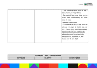 - Levar para aula várias obras de arte e
fazer uma leitura interpretativa;
- Se possível fazer uma visita em um
museu para contemplação de várias
obras de artes.
Para saber mais acesse:
LESSONPLANOFCATEGORY . Plano de
aula de Introdução à História da Arte.
(n.d.). Teachy. 2024, from. Disponível em:
https://www.teachy.com.br/planos-de-
aula/ensino-medio/1ano/historia-da-
arte/introducao_a_historia_da_arte.
Acesso em: 19. Jan. 2024.
16ª SEMANA - Tema: Qualidade de Vida
CONTEÚDO OBJETIVO OBSERVAÇÕES
 
