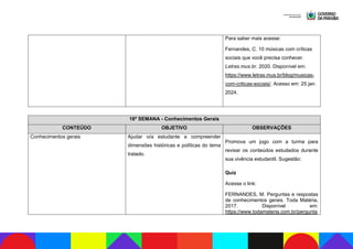Para saber mais acesse:
Fernandes, C. 10 músicas com críticas
sociais que você precisa conhecer.
Letras.mus.br. 2020. Disponível em:
https://www.letras.mus.br/blog/musicas-
com-criticas-sociais/. Acesso em: 25 jan.
2024.
18ª SEMANA - Conhecimentos Gerais
CONTEÚDO OBJETIVO OBSERVAÇÕES
Conhecimentos gerais Ajudar o/a estudante a compreender
dimensões históricas e políticas do tema
tratado.
Promova um jogo com a turma para
revisar os conteúdos estudados durante
sua vivência estudantil. Sugestão:
Quiz
Acesse o link:
FERNANDES, M. Perguntas e respostas
de conhecimentos gerais. Toda Matéria,
2017. Disponível em:
https://www.todamateria.com.br/pergunta
 