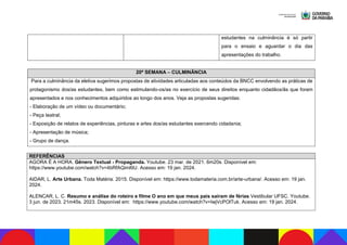 estudantes na culminância é só partir
para o ensaio e aguardar o dia das
apresentações do trabalho.
20ª SEMANA – CULMINÂNCIA
Para a culminância da eletiva sugerimos propostas de atividades articuladas aos conteúdos da BNCC envolvendo as práticas de
protagonismo dos/as estudantes, bem como estimulando-os/as no exercício de seus direitos enquanto cidadãos/ãs que foram
apresentados e nos conhecimentos adquiridos ao longo dos anos. Veja as propostas sugeridas:
- Elaboração de um vídeo ou documentário;
- Peça teatral;
- Exposição de relatos de experiências, pinturas e artes dos/as estudantes exercendo cidadania;
- Apresentação de música;
- Grupo de dança.
REFERÊNCIAS
AGORA É A HORA. Gênero Textual - Propaganda. Youtube. 23 mar. de 2021. 6m20s. Disponível em:
https://www.youtube.com/watch?v=4bRfAQiml9U. Acesso em: 19 jan. 2024.
AIDAR, L. Arte Urbana. Toda Matéria. 2015. Disponível em: https://www.todamateria.com.br/arte-urbana/. Acesso em: 19 jan.
2024.
ALENCAR, L. C. Resumo e análise do roteiro e filme O ano em que meus pais saíram de férias Vestibular UFSC. Youtube.
3 jun. de 2023. 21m45s. 2023. Disponível em: https://www.youtube.com/watch?v=IwjVcPOlTuk. Acesso em: 19 jan. 2024.
 
