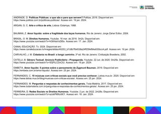 ANDRADE. D. Políticas Públicas: o que são e para que servem? Politize, 2016. Disponível em:
https://www.politize.com.br/politicas-publicas/. Acesso em: 19 jan. 2024.
ARGAN, G. C. Arte e crítica de arte. Lisboa: Estampa, 1988.
BAUMAN, Z. Amor líquido: sobre a fragilidade dos laços humanos. Rio de Janeiro: Jorge Zahar Editor, 2004.
BRASIL, O. M. Direitos Humanos. Youtube. 16 mar. de 2016. 3m2s. Disponível em:
https://www.youtube.com/watch?v=hGKAaVoDlSs. Acesso em: 17. Jan. 2024.
CANAL EDUCAÇÃO. Tv. 2024. Disponível em:
https://www.canaleducacao.tv/images/slides/40253_b7c8b7fb4538a24ff25fef84a935bcc4.pdf. Acesso em: 19 jan. 2024.
CARVALHO, J. M. Cidadania no Brasil: o longo caminho. 3ª ed. Rio de Janeiro: Civilização Brasileira, 2002.
CATELLI, B. Gênero Textual: Anúncio Publicitário - Propaganda. Youtube. 22 out. de 2020. 0m29s. Disponível em:
https://www.youtube.com/watch?v=SQFtLCDvCIU. Acesso em: 19 jan. 2024.
EMBETA. Amor líquido: 5 pontos sobre o pensamento de Zygmunt Bauman. 2019. Disponível em:
https://embeta.com.br/amor-liquido/. Acesso em: 25 jan. 2024.
FERNANDES, C. 10 músicas com críticas sociais que você precisa conhecer. Letras.mus.br. 2020. Disponível em:
https://www.letras.mus.br/blog/musicas-com-criticas-sociais/. Acesso em: 25 jan. 2024.
FERNANDES, M. Perguntas e respostas de conhecimentos gerais. Toda Matéria, 2017. Disponível em:
https://www.todamateria.com.br/perguntas-e-respostas-de-conhecimentos-gerais/. Acesso em: 25 jan. 2024.
FERREIRA, D. Redes Sociais vs Direitos Humanos. Youtube. 2 jun. de 2022. 2m28s. Disponível em:
https://www.youtube.com/watch?v=aJokPMXxXKY. Acesso em: 18. Jan. 2024.
 