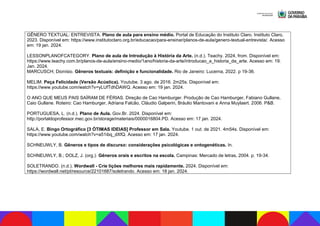 GÊNERO TEXTUAL: ENTREVISTA. Plano de aula para ensino médio. Portal de Educação do Instituto Claro. Instituto Claro,
2023. Disponível em: https://www.institutoclaro.org.br/educacao/para-ensinar/planos-de-aula/genero-textual-entrevista/. Acesso
em: 19 jan. 2024.
LESSONPLANOFCATEGORY. Plano de aula de Introdução à História da Arte. (n.d.). Teachy. 2024, from. Disponível em:
https://www.teachy.com.br/planos-de-aula/ensino-medio/1ano/historia-da-arte/introducao_a_historia_da_arte. Acesso em: 19.
Jan. 2024.
MARCUSCH; Dionísio. Gêneros textuais: definição e funcionalidade. Rio de Janeiro: Lucerna, 2022. p 19-36.
MELIM. Peça Felicidade (Versão Acústica). Youtube. 3 ago. de 2016. 2m25s. Disponível em:
https://www.youtube.com/watch?v=yLUfTdhDAWQ. Acesso em: 19 jan. 2024.
O ANO QUE MEUS PAIS SAÍRAM DE FÉRIAS. Direção de Cao Hamburger. Produção de Cao Hamburger, Fabiano Gullane,
Caio Gullane. Roteiro: Cao Hamburger, Adriana Falcão, Cláudio Galperin, Bráulio Mantovani e Anna Muylaert. 2006. P&B.
PORTUGUESA, L. (n.d.). Plano de Aula. Gov.Br. 2024. Disponível em:
http://portaldoprofessor.mec.gov.br/storage/materiais/0000016804.PD. Acesso em: 17 jan. 2024.
SALA, E. Bingo Ortográfico [3 ÓTIMAS IDEIAS] Professor em Sala. Youtube. 1 out. de 2021. 4m54s. Disponível em:
https://www.youtube.com/watch?v=a51ibq_dXfQ. Acesso em: 17 jan. 2024.
SCHNEUWLY, B. Gêneros e tipos de discurso: considerações psicológicas e ontogenéticas. In.
SCHNEUWLY, B.; DOLZ, J. (org.). Gêneros orais e escritos na escola. Campinas: Mercado de letras, 2004. p. 19-34.
SOLETRANDO. (n.d.). Wordwall - Crie lições melhores mais rapidamente. 2024. Disponível em:
https://wordwall.net/pt/resource/22101687/soletrando. Acesso em: 18 jan. 2024.
 