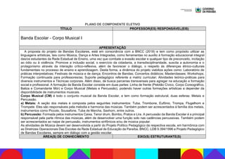 PLANO DE COMPONENTE ELETIVO
TÍTULO PROFESSOR(ES) RESPONSÁVEL(EIS)
Banda Escolar - Corpo Musical I
APRESENTAÇÃO
A proposta do projeto de Bandas Escolares, está em consonância com a BNCC (2018) e tem como propósito utilizar as
linguagens artísticas, tais como Música, Dança e Artes Integradas, como ferramentas no auxílio à formação educacional integral
das/os estudantes da Rede Estadual de Ensino, uma vez que combate a evasão escolar e qualquer tipo de preconceito, incitação
ao ódio ou à violência. Promove a inclusão social, o exercício da cidadania, a transdisciplinaridade, suscita a autonomia e o
protagonismo através da interação crítico-reflexiva, além de favorecer o diálogo, o respeito às diferenças étnico-culturais
fundamentais no processo de ensino e aprendizagem. Desta forma, a dinâmica do projeto viabiliza ações como: Laboratório de
práticas interpretativas; Festivais de música e de dança; Encontros de Bandas; Concertos didáticos; Masterclasses; Workshops;
Formação continuada para professores/as; Suporte pedagógico referente a matriz curricular; Atividades teórico-práticas para
diversos instrumentos e Técnicas corporais. Além disso, de busca parcerias transversais para agregar na educação e formação
social e profissional. A formação da Banda Escolar consiste em duas partes: Linha de frente (Pelotão Cívico, Corpo Coreográfico,
Baliza e Comandante Mór) e Corpo Musical (Metais e Percussão), podendo haver outras formações artísticas a depender da
disponibilidade de instrumentos musicais.
Corpo Musical (CM) é todo o conjunto musical da Banda Escolar, e tem como formação estrutural, duas esferas: Metais e
Percussão.
a) Metais: A seção dos metais é composta pelos seguintes instrumentos: Tuba, Trombone, Eufônio, Trompa, Flugelhorn e
Trompete. Eles são responsáveis pela melodia e harmonia das músicas. Também podem ser acrescentados à família dos metais,
instrumentos como Piccolo, Sousafone, Tuba de Marcha, Saxhorn, entre outros.
b) Percussão: Formada pelos instrumentos Caixa, Tenor drum, Bombo, Pratos e Lira. A percussão da Banda Escolar é a principal
responsável pela parte rítmica das músicas, além de desenvolver uma função solo nas cadências percussivas. Também podem
ser acrescentados ao naipe de percussão, instrumentos sinfônicos e/ou de música popular.
As atividades de Música devem ser desenvolvida a partir do Projeto Político Pedagógico da respectiva escola, em harmônica com
as Diretrizes Operacionais Das Escolas da Rede Estadual de Educação da Paraíba, BNCC, LDB 9.394/1996 e Projeto Pedagógico
de Bandas Escolares, sempre em diálogo com a gestão escolar.
ÁREA(S) DE CONHECIMENTO EIXO(S) ESTRUTURANTE(S)
 