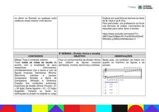 ou storm ou Bumper ou qualquer outra
cadência nesse mesmo nível técnico.
Explicar em qual linha se escreve as clave
de G (Sol) e de F (Fá).
Para percussão, o/a professor/a vai focar
nas técnicas de pratos, movimentos de
baquetas para caixa, tenor e bombo.
https://www.youtube.com/watch?v=-
JBKTHsw7XI&list=PL7hxH0HWvIZQheE
W6cS62-yc5MGcGRiIS&index=3
9ª SEMANA - Divisão rítmica e escalas
CONTEÚDOS OBJETIVO OBSERVAÇÕES
Metais: Fixar o conteúdo anterior.
Tocar todas as notas da escala de
acordo com a tonalidade de seus
respectivos instrumentos,
simultaneamente com a teoria e com as
figuras musicais: Semibreve, Mínima,
Semínima, colcheia e pausas.
Compassos Simples e Barra de
Compassos. Afinação e Dinâmica.
Fixação dos conteúdos anteriores:
Exercícios de divisão rítmica: Pozzoli – 01
– 05 lição; Dante Agostini – 01 – 21 lição;
Sugestão: Vampire ou raven ou
earthquake ou projam ou tadpole ou cargo
Fixar os conhecimentos de divisão rítmica
que utilizem as figuras musicais
semibreve, mínima, semínima e colcheia.
Nesta aula, o/a professor vai inserir (no
quadro ou imprimir) as figuras e as
pausas:
 