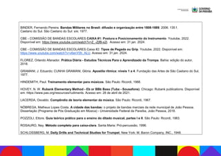 BINDER, Fernando Pereira. Bandas Militares no Brasil: difusão e organização entre 1808-1889. 2006. 135 f.
Caetano do Sul. São Caetano do Sul: s/e; 1977.
CBE - COMISSÃO DE BANDAS ESCOLARES.CAIXA #1: Postura e Posicionamento do Instrumento. Youtube, 2022.
Disponível em: https://www.youtube.com/watch?v=Z_-ZjfB-s2I. Acesso em: 31 jan. 2024.
CBE - COMISSÃO DE BANDAS ESCOLARES.Caixa #2: Tipos de Pegada ou Grip. Youtube, 2022. Disponível em:
https://www.youtube.com/watch?v=v6enY0h_ALU. Acesso em: 31 jan. 2024.
FLOREZ, Orlando Afanador. Prática Diária - Estudos Técnicos Para o Aprendizado da Trompa. Bahia: edição do autor,
2018.
GRAMANI, J. Eduardo; CUNHA GRAMANI, Glória. Apostila rítmica: níveis 1 a 4. Fundação das Artes de São Caetano do Sul,
1977.
HINDEMITH, Paul. Treinamento elementar para músicos. São Paulo: Ricordi, 1988.
HOVEY, N. W. Rubank Elementary Method - Eb or BBb Bass (Tuba - Sousafone). Chicago: Rubank publications. Disponível
em: https://www.pas.org/resources/rudiments. Acesso em: 28 de abril de 2021.
LACERDA, Osvaldo. Compêndio de teoria elementar da música. São Paulo: Ricordi, 1967.
NÓBREGA, Matheus Lopes Costa. A cidade das bandas: o projeto de bandas marciais da rede municipal de João Pessoa.
Dissertação (Programa de Pós Graduação em Música) - Universidade Federal da Paraíba, João Pessoa, 2018.
POZZOLI, Ettore. Guia teórico prático para o ensino do ditado musical, partes I e II. São Paulo: Ricordi, 1983.
ROSAURO, Ney. Método completo para caixa-clara. Santa Maria: Pró-percussão, 1996.
SCHLOSSBERG, M. Daily Drills and Technical Studies for Trumpet. New York: M. Baron Company, INC., 1948.
 