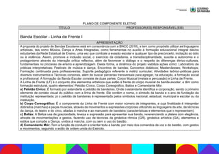 PLANO DE COMPONENTE ELETIVO
TÍTULO PROFESSOR(ES) RESPONSÁVEL(EIS)
Banda Escolar - Linha de Frente I
APRESENTAÇÃO
A proposta do projeto de Bandas Escolares está em consonância com a BNCC (2018), e tem como propósito utilizar as linguagens
artísticas, tais como Música, Dança e Artes Integradas, como ferramentas no auxílio à formação educacional integral das/os
estudantes da Rede Estadual de Ensino, uma vez que combate a evasão escolar e qualquer tipo de preconceito, incitação ao ódio
ou à violência. Assim, promove a inclusão social, o exercício da cidadania, a transdisciplinaridade, suscita a autonomia e o
protagonismo através da interação crítica reflexiva, além de favorecer o diálogo e o respeito às diferenças étnico-culturais,
fundamentais no processo de ensino e aprendizagem. Desta forma, a dinâmica do projeto viabiliza ações como: Laboratório de
práticas interpretativas; Festivais de música e dança; Encontros de bandas; Concertos didáticos; Masterclasses; Workshops;
Formação continuada para professores/as; Suporte pedagógico referente à matriz curricular; Atividades teórico-práticas para
diversos instrumentos e Técnicas corporais, além de buscar parcerias transversais para agregar, na educação, a formação social
e profissional. A formação da Banda Escolar consiste de duas partes: Corpo Musical (metais e percussão) e Linha de Frente.
A Linha de Frente (LF) é o conjunto dos elementos artísticos que estão à frente do corpo musical da banda escolar, e têm como
formação estrutural, quatro elementos: Pelotão Cívico, Corpo Coreográfico, Baliza e Comandante Mór.
a) Pelotão Cívico: É formado por estandarte e pelotão de bandeiras. Onde o estandarte identifica a corporação, sendo o primeiro
elemento de contato visual do público com a linha de frente. Ele contém o nome, o símbolo da banda e o ano de fundação da
instituição representada; já o pelotão de bandeiras é representado pelos símbolos nacional, estadual, municipal e escolar ou da
instituição.
b) Corpo Coreográfico: É o componente da Linha de Frente com maior número de integrantes, e cuja finalidade é interpretar
dobrados (marchas) e peças musicais, através de movimentos e expressões corporais utilizando as linguagens da arte, de técnicas
da dança, do teatro e do circo, aliadas à marcha e ao manuseio de bandeira (características e elementos que o representam).
c) Baliza: A Baliza usa de graciosidade, leveza e expressão para apresentar sua banda, reverenciando a plateia com elegância,
através de movimentações e gestos, fazendo uso de técnicas da ginástica rítmica (GR), ginástica artística (GA), elementos e
estilos que compõe a Dança, unidos à marcha, com ou sem o uso do bastão.
d) Comandante Mór: Tem a função de conduzir e orientar toda a banda, por meio dos comandos de voz e de bastão, com gestos
e movimentos, seguindo o estilo de ordem unida do Exército.
 