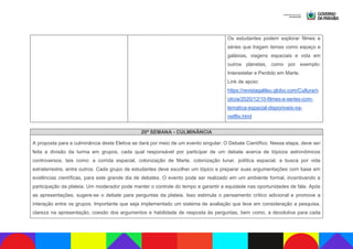 Os estudantes podem explorar filmes e
séries que tragam temas como espaço e
galáxias, viagens espaciais e vida em
outros planetas, como por exemplo:
Interestelar e Perdido em Marte.
Link de apoio:
https://revistagalileu.globo.com/Cultura/n
oticia/2020/12/10-filmes-e-series-com-
tematica-espacial-disponiveis-na-
netflix.html
20ª SEMANA - CULMINÂNCIA
A proposta para a culminância desta Eletiva se dará por meio de um evento singular: O Debate Científico. Nessa etapa, deve ser
feita a divisão da turma em grupos, cada qual responsável por participar de um debate acerca de tópicos astronômicos
controversos, tais como: a corrida espacial, colonização de Marte, colonização lunar, política espacial, a busca por vida
extraterrestre, entre outros. Cada grupo de estudantes deve escolher um tópico e preparar suas argumentações com base em
evidências científicas, para este grande dia de debates. O evento pode ser realizado em um ambiente formal, incentivando a
participação da plateia. Um moderador pode manter o controle do tempo e garantir a equidade nas oportunidades de fala. Após
as apresentações, sugere-se o debate para perguntas da plateia. Isso estimula o pensamento crítico adicional e promove a
interação entre os grupos. Importante que seja implementado um sistema de avaliação que leve em consideração a pesquisa,
clareza na apresentação, coesão dos argumentos e habilidade de resposta às perguntas, bem como, a devolutiva para cada
 