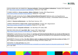 ESCOLA REINO AZUL DE GINÁSTICA. Técnicas de Bastão - Curso para balizas e balizadores. Youtube, 2019. Disponível
em: https://www.youtube.com/watch?v=eEvffAR8CRg. Acesso em: 31 jan. 2024.
FYAMMA GABRIELLA. Novas manobras - Baliza e Balizador. Youtube, 2018. Disponível em:
https://www.youtube.com/watch?v=Eq-XLOBOu3c. Acesso em: 31 jan. 2024.
GOMES, Annyelle Carolina Dos Santos. Baliza de Banda Marcial Estudantil: Reflexões sobre uma Experiência de
Aprendizagem e Ensino. 60f. Trabalho de Conclusão de Curso (Licenciatura em Dança) - Universidade Federal da Paraíba,
João Pessoa, 2020.
LABAN, R. Domínio do Movimento. 4. ed. São Paulo: Summus, 1971.
LORENA VIDEOZINHOS. Ordem Unida - banda marcial Brasil. Youtube, 2017. Disponível em:
https://www.youtube.com/watch?v=zL_aU8b9-Hg, Acesso em: 31 jan. 2024.
MARQUES, Isabel A. Dançando na Escola. 4. ed. São Paulo, SP: Cortez, 2007.
MAYARA CARLA MULLER. Aula 22/05 - Mór. Youtube, 2021. Disponível em:
https://www.youtube.com/watch?v=M4VS8GLevzk. Acesso em: 31 jan. 2024.
MENDONÇA, Andréa Wanessa Ferraro Morais de. As linhas de Frente das Bandas Marciais nas escolas do Município de
João Pessoa: Perspectiva para Educação Física. 2019. 82f. Trabalho de Conclusão de Curso (Bacharel em Educação Física) -
Universidade Federal da Paraíba, João Pessoa, 2019.
NASCIMENTO, Diovania da Silva. Um olhar reflexivo sobre os afazeres das linhas de frente das escolas em Goiás. 2017.
69 f. Trabalho de Conclusão de Curso (Licenciatura em Dança) -IFFG-GO, Goiânia, 2017.
NOGUEIRA, W. Linha de Frente. Ama, 2011.
https://amabandas.webnode.com.br/products/corpo-coreografico-por-wander-nogueira-rio-de-janeiro-jurado-da-cnbf/. Acesso
em: 31 jan. 2024.
 