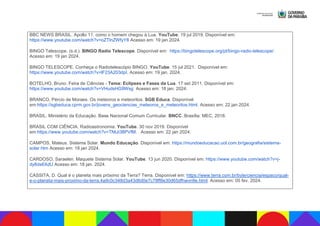 BBC NEWS BRASIL. Apollo 11: como o homem chegou à Lua. YouTube. 19 jul 2019. Disponível em:
https://www.youtube.com/watch?v=oZTlnZWfyY8 Acesso em: 19 jan 2024.
BINGO Telescope. (s.d.). BINGO Radio Telescope. Disponível em: https://bingotelescope.org/pt/bingo-radio-telescope/.
Acesso em: 19 jan 2024.
BINGO TELESCOPE. Conheça o Radiotelescópio BINGO. YouTube. 15 jul 2021. Disponível em:
https://www.youtube.com/watch?v=lF23A203dpI. Acesso em: 19 jan. 2024.
BOTELHO, Bruno. Feira de Ciências - Tema: Eclipses e Fases da Lua. 17 set 2011. Disponível em:
https://www.youtube.com/watch?v=VHudsHG9Wsg Acesso em: 18 jan. 2024.
BRANCO, Pércio de Moraes. Os meteoros e meteoritos. SGB Educa. Disponível
em:https://sgbeduca.cprm.gov.br/jovens_geociencias_meteoros_e_meteoritos.html. Acesso em: 22 jan 2024.
BRASIL. Ministério da Educação. Base Nacional Comum Curricular. BNCC. Brasília: MEC, 2018.
BRASIL COM CIÊNCIA. Radioastronomia. YouTube. 30 nov 2019. Disponível
em:https://www.youtube.com/watch?v=TNtJi38PVfM. Acesso em: 22 jan 2024.
CAMPOS, Mateus. Sistema Solar. Mundo Educação. Disponível em: https://mundoeducacao.uol.com.br/geografia/sistema-
solar.htm Acesso em: 18 jan 2024.
CARDOSO, Saraelen. Maquete Sistema Solar. YouTube. 13 jun 2020. Disponível em: https://www.youtube.com/watch?v=j-
dy8ds6XdU Acesso em: 18 jan. 2024.
CASSITA, D. Qual é o planeta mais próximo da Terra? Terra. Disponível em: https://www.terra.com.br/byte/ciencia/espaco/qual-
e-o-planeta-mais-proximo-da-terra,4a9c0c348d3a43d6d0e7c78ff8e30d65dfhwvn9e.html. Acesso em: 05 fev. 2024.
 