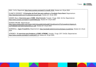 2020. 11m7s. Disponível: https://www.youtube.com/watch?v=Uoe2B_fj53A. Acesso em: 20 jan 2024.
PLANETA CROSSFIT. 10 Variações de Push Ups para melhorar a Condição Física Geral. Disponível em:
https://planetacrossfit.com/10-variacoes-de-push-ups/. Acesso em: 22 jan 2024.
SANDRI, Mauro. Exercícios para o CORE - Nível Iniciante. Youtube. 15 ago. 2022. 4m12s. Disponível em:
https://www.youtube.com/watch?v=ipAWWMDoz9g. Acesso em: 22 jan 2024.
SUDOKU ONLINE. Disponível em:
https://www.sudokuonline.io/pt/?gclid=Cj0KCQiAwbitBhDIARIsABfFYIKnM3Icb4Vv0TPg7hx4eNHuFclQjpKsLR-
CgYK5B6jSB1hQPU6E4h4aAlcOEALw_wcB. Acesso em: 22 jan 2024.
WORDWALL. Jogos Cruzadinha. Disponível em: https://wordwall.net/pt-br/community/jogos-cruzadinhas. Acesso em: 22 jan
2024.
XTREME21. 21 exercícios para fortalecer o CORE | XTREME. Youtube. 15 ago. 2017. 0m23s. Disponível em:
https://www.youtube.com/watch?v=wA4LbdITf_Q. Acesso em: 20 jan 2024.
 