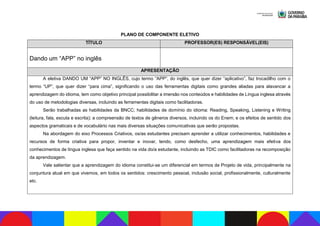 PLANO DE COMPONENTE ELETIVO
TÍTULO PROFESSOR(ES) RESPONSÁVEL(EIS)
Dando um “APP” no inglês
APRESENTAÇÃO
A eletiva DANDO UM “APP” NO INGLÊS, cujo termo “APP”, do inglês, que quer dizer “aplicativo”, faz trocadilho com o
termo “UP”, que quer dizer “para cima”, significando o uso das ferramentas digitais como grandes aliadas para alavancar a
aprendizagem do idioma, tem como objetivo principal possibilitar a imersão nos conteúdos e habilidades de Língua inglesa através
do uso de metodologias diversas, incluindo as ferramentas digitais como facilitadoras.
Serão trabalhadas as habilidades da BNCC; habilidades de domínio do idioma: Reading, Speaking, Listening e Writing
(leitura, fala, escuta e escrita); a compreensão de textos de gêneros diversos, incluindo os do Enem; e os efeitos de sentido dos
aspectos gramaticais e de vocabulário nas mais diversas situações comunicativas que serão propostas.
Na abordagem do eixo Processos Criativos, os/as estudantes precisam aprender a utilizar conhecimentos, habilidades e
recursos de forma criativa para propor, inventar e inovar, tendo, como desfecho, uma aprendizagem mais efetiva dos
conhecimentos de língua inglesa que faça sentido na vida do/a estudante, incluindo as TDIC como facilitadoras na recomposição
da aprendizagem.
Vale salientar que a aprendizagem do idioma constitui-se um diferencial em termos de Projeto de vida, principalmente na
conjuntura atual em que vivemos, em todos os sentidos: crescimento pessoal, inclusão social, profissionalmente, culturalmente
etc.
 