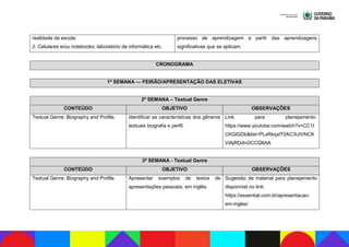 realidade da escola.
2. Celulares e/ou notebooks; laboratório de informática etc.
processo de aprendizagem a partir das aprendizagens
significativas que se aplicam.
CRONOGRAMA
1ª SEMANA — FEIRÃO/APRESENTAÇÃO DAS ELETIVAS
2ª SEMANA – Textual Genre
CONTEÚDO OBJETIVO OBSERVAÇÕES
Textual Genre: Biography and Profile. Identificar as características dos gêneros
textuais biografia e perfil.
Link para planejamento:
https://www.youtube.com/watch?v=CC1t
CKGlGDk&list=PLxRkqxlT0AC3UIVNCK
ViAjRDdnGCCQ8AA
3ª SEMANA - Textual Genre
CONTEÚDO OBJETIVO OBSERVAÇÕES
Textual Genre: Biography and Profile. Apresentar exemplos de textos de
apresentações pessoais, em inglês.
Sugestão de material para planejamento
disponível no link:
https://essential.com.br/apresentacao-
em-ingles/
 