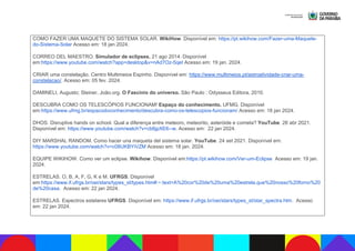 COMO FAZER UMA MAQUETE DO SISTEMA SOLAR. WikiHow. Disponível em: https://pt.wikihow.com/Fazer-uma-Maquete-
do-Sistema-Solar Acesso em: 18 jan 2024.
CORREO DEL MAESTRO. Simulador de eclipses. 21 ago 2014. Disponível
em:https://www.youtube.com/watch?app=desktop&v=nAd7Oz-5qeI Acesso em: 19 jan. 2024.
CRIAR uma constelação. Centro Multimeios Espinho. Disponível em: https://www.multimeios.pt/astroatividade-criar-uma-
constelacao/. Acesso em: 05 fev. 2024.
DAMINELI, Augusto; Steiner, João.org. O Fascínio do universo. São Paulo : Odysseus Editora, 2010.
DESCUBRA COMO OS TELESCÓPIOS FUNCIONAM! Espaço do conhecimento. UFMG. Disponível
em:https://www.ufmg.br/espacodoconhecimento/descubra-como-os-telescopios-funcionam/ Acesso em: 18 jan 2024.
DHOS. Disruptive hands on school. Qual a diferença entre meteoro, meteorito, asteróide e cometa? YouTube. 26 abr 2021.
Disponível em: https://www.youtube.com/watch?v=cb6jpXE6--w. Acesso em: 22 jan 2024.
DIY MARSHAL RANDOM. Como hacer una maqueta del sistema solar. YouTube. 24 set 2021. Disponível em:
https://www.youtube.com/watch?v=c08UKBYiVZM Acesso em: 18 jan. 2024.
EQUIPE WIKIHOW. Como ver um eclipse. Wikihow. Disponível em:https://pt.wikihow.com/Ver-um-Eclipse Acesso em: 19 jan.
2024.
ESTRELAS. O, B, A, F, G, K e M. UFRGS. Disponível
em:https://www.if.ufrgs.br/oei/stars/types_st/types.htm#:~:text=A%20cor%20de%20uma%20estrela,que%20nosso%20forno%20
de%20casa. Acesso em: 22 jan 2024.
ESTRELAS. Espectros estelares UFRGS. Disponível em: https://www.if.ufrgs.br/oei/stars/types_st/star_spectra.htm. Acesso
em: 22 jan 2024.
 
