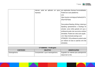internet, pode ser aplicado um quizz
impresso.
ser exploradas diversas funcionalidades.
Poderá ser outra plataforma.
Link:
https://quizizz.com/signup?redirectUrl=%
2Fjoin%2Fclass
Para praticar Reading, Writing, Listening e
Speaking apresentamos o Duolingo for
schools, curso online gratuito em que o
professor/a pode criar sua turma e atribuir
atividades. Poderá ser vista outra opção.
Link: https://schools.duolingo.com/
ATENÇÃO: O/A professor/a poderá optar
por realizar as duas ou apenas uma das
atividades.
13ª SEMANA – PortEnglish
CONTEÚDO OBJETIVO OBSERVAÇÕES
Estrangeirismo Compreender o que é estrangeirismo. Sugestão de material para planejamento
disponível no link:
 