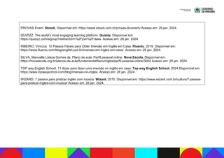 PROVAS Enem. Stoodi. Disponível em: https://www.stoodi.com.br/provas-do-enem/ Acesso em: 29 jan. 2024.
QUIZIZZ. The world’s most engaging learning platform. Quizizz. Disponível em:
https://quizizz.com/signup?redirectUrl=%2Fjoin%2Fclass. Acesso em: 26 jan. 2024.
RIBEIRO, Vinícius. 10 Passos Fáceis para Obter Imersão em Inglês em Casa. Fluentu, 2019. Disponível em:
https://www.fluentu.com/blog/english-por-br/imersao-em-ingles-em-casa/ Acesso em: 26 jan. 2024.
SILVA, Manuella Lisboa Gomes da. Plano de aula: Perfil pessoal online. Nova Escola. Disponível em:
https://novaescola.org.br/planos-de-aula/fundamental/6ano/ingles/perfil-pessoal-online/3004 Acesso em: 25 jan. 2024.
TOP way English School. 11 dicas para fazer uma imersão no inglês em casa. Top way English School, 2024 Disponível em:
https://www.topwayschool.com/blog/imersao-no-ingles. Acesso em: 26 jan. 2024.
WIZARD. 7 passos para praticar inglês com música. Wizard, 2015. Disponível em: https://www.wizard.com.br/cultura/7-passos-
para-praticar-ingles-com-musica/ Acesso em: 26 jan. 2024.
 