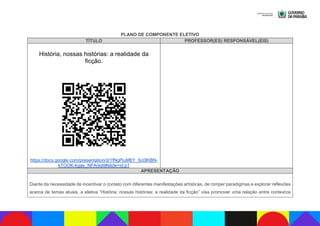 PLANO DE COMPONENTE ELETIVO
TÍTULO PROFESSOR(ES) RESPONSÁVEL(EIS)
História, nossas histórias: a realidade da
ficção.
https://docs.google.com/presentation/d/1fNgPiuM6Y_Sc0lKBN-
kTOOK-kgae_NFA/edit#slide=id.p1
APRESENTAÇÃO
Diante da necessidade de incentivar o contato com diferentes manifestações artísticas, de romper paradigmas e explorar reflexões
acerca de temas atuais, a eletiva “História, nossas histórias: a realidade da ficção” visa promover uma relação entre contextos
 