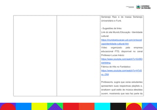 Sertanejo Raiz e de massa Sertanejo
Universitário e Funk.
- Sugestões de links:
Link do site Mundo Educação - Identidade
cultural:
https://mundoeducacao.uol.com.br/sociol
ogia/identidade-cultural.htm
Vídeo organizado pela empresa
educacional FTD, disponível no canal
Professor Lucas Inácio:
https://www.youtube.com/watch?v=0v583
AWWlHw
Fábrica de Hits no Fantástico:
https://www.youtube.com/watch?v=H7xS
vy_O5iI
Professor/a, sugira que os/as estudantes
apresentem suas respectivas playlists e,
sinalizem qual estilo de música eles/elas
ouvem, mostrando que isso faz parte da
 