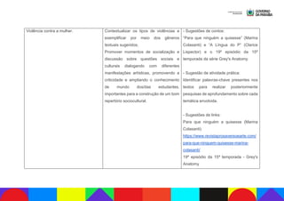 Violência contra a mulher. Contextualizar os tipos de violências e
exemplificar por meio dos gêneros
textuais sugeridos;
Promover momentos de socialização e
discussão sobre questões sociais e
culturais dialogando com diferentes
manifestações artísticas, promovendo a
criticidade e ampliando o conhecimento
de mundo dos/das estudantes,
importantes para a construção de um bom
repertório sociocultural.
- Sugestões de contos:
“Para que ninguém a quisesse” (Marina
Colasanti) e “A Língua do P” (Clarice
Lispector) e o 19º episódio da 15ª
temporada da série Grey's Anatomy.
- Sugestão de atividade prática:
Identificar palavras-chave presentes nos
textos para realizar posteriormente
pesquisas de aprofundamento sobre cada
temática envolvida.
- Sugestões de links:
Para que ninguém a quisesse (Marina
Colasanti)
https://www.revistaprosaversoearte.com/
para-que-ninguem-quisesse-marina-
colasanti/
19º episódio da 15ª temporada - Grey's
Anatomy
 