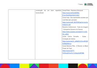 construção de um bom repertório
sociocultural
Canal Preto - Racismo Estrutural
https://youtu.be/lryL8ZAMq-
E?si=HhcROgV4ScFzV0e1
Canal Veja - Dez expressões racistas que
você fala sem perceber
https://youtu.be/E_BjYPOE3ag?si=zcoVg
H3IO2-9_kAI
Racismo Institucional - Teste de Imagem
- Campanha Governo do Paraná
https://www.youtube.com/watch?v=xvDc
D3_y5EQ
Canal Carina Carvalho - Sulwe -
Contação de história
https://youtu.be/LX_utb6gPJU?si=aRHZ9
KOMa5hltmuo
Canal Mariana Pitta - O Mundo no Black
Power de Tayó
https://youtu.be/TT-
PnPtUzZ0?si=Fc11UXqz3L98TlNB
 