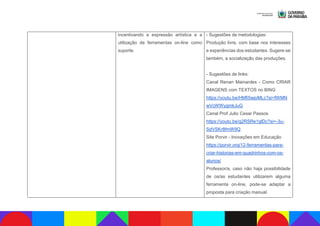 incentivando a expressão artística e a
utilização de ferramentas on-line como
suporte.
- Sugestões de metodologias:
Produção livre, com base nos interesses
e experiências dos estudantes. Sugere-se
também, a socialização das produções.
- Sugestões de links:
Canal Renan Mainardes - Como CRIAR
IMAGENS com TEXTOS no BING
https://youtu.be/HMfi5wjoMLc?si=fWMN
wVcWWygmkJuG
Canal Prof Julio Cesar Passos
https://youtu.be/g2RSRe1glDc?si=-3u-
SdVSKr8fmW9Q
Site Porvir - Inovações em Educação
https://porvir.org/12-ferramentas-para-
criar-historias-em-quadrinhos-com-os-
alunos/
Professor/a, caso não haja possibilidade
de os/as estudantes utilizarem alguma
ferramenta on-line, pode-se adaptar a
proposta para criação manual.
 