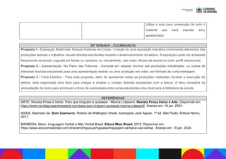 Utilize a aula para construção de todo o
material que será exposto e/ou
apresentado.
20ª SEMANA - CULMINÂNCIA
Proposta 1 - Exposição Multimídia: Nossas Histórias em Cores - Criação de uma exposição interativa combinando elementos das
produções textuais e trabalhos visuais dos/das estudantes durante o desenvolvimento da eletiva. A exposição pode ser acessada
fisicamente na escola, exposta em faixas ou cartazes, ou virtualmente, nas redes oficiais da escola ou outro perfil relacionado.
Proposta 2 - Apresentação: No Palco das Palavras - Consiste em adaptar trechos das produções trabalhadas, ou outras de
interesse dos/das estudantes para uma apresentação teatral, ou uma produção em vídeo, em formato de curta-metragem.
Proposta 3 - Feira Literária - Para esta proposta, além de apresentar todas as produções realizadas durante a execução da
eletiva, será organizada uma feira para instigar e ampliar o contato dos/das estudantes com a leitura. A feira consistirá na
arrecadação de livros para promover a troca de exemplares entre os/as estudantes e/ou doar para a biblioteca da escola.
REFERÊNCIAS
ARTE, Revista Prosa e Verso. Para que ninguém a quisesse - Marina Colasanti. Revista Prosa Verso e Arte. Disponível em:
https://www.revistaprosaversoearte.com/para-que-ninguem-quisesse-marina-colasanti/. Acesso em: 19 jan. 2024.
ASSIS, Machado de. Dom Casmurro. Roteiro de Wellington Srbek; ilustrações José Aguiar. 1ª ed. São Paulo: Editora Nemo,
2017.
BARBOSA, Elson. Linguagem Verbal e Não Verbal Brasil. Educa Mais Brasil, 2019. Disponível em:
https://www.educamaisbrasil.com.br/enem/lingua-portuguesa/linguagem-verbal-e-nao-verbal. Acesso em: 19 jan. 2024.
 