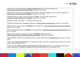 ALVES, Bruna. Chimamanda Adichie: O perigo da história única, 2012. YouTube. Disponível em:
https://www.youtube.com/watch?v=EC-bh1YARsc. Acesso em: 11 jan. 2024.
CANAL PRETO. Entenda o que é RACISMO ESTRUTURAL! - Canal Preto. Youtube. 21 de fev. de 2019. Disponível em:
https://www.youtube.com/watch?v=lryL8ZAMq-E. Acesso em: 02 fev. 2024.
CARINA CARVALHO. Sulwe - Contação de história. Youtube. 7 de dez. de 2020. Disponível em:
https://www.youtube.com/watch?v=LX_utb6gPJU. Acesso em: 02 fev. 2024.
CARRASCO, Walcir. Irmão Negro. 1 ed. Pitanguá: São Paulo, 2018.
CONCEITO de Escape Room. Conceitos. Disponível em: https://conceitos.com/escape-room/. Acesso em: 19 jan. 2024.
DIANA, Daniela. O que é Literatura? Toda Matéria, 2015. Disponível em: https://www.todamateria.com.br/o-que-e-literatura/.
Acesso em: 11 jan. 2024.
DIANA, Daniela. Relato Pessoal. Toda Matéria, 2015. Disponível em: https://www.todamateria.com.br/relato-pessoal/. Acesso
em: 11 jan. 2024.
DIANA, Daniela. Diferença entre poema e poesia. Toda Matéria, 2020. Disponível em:
https://www.todamateria.com.br/diferenca-entre-poema-e-poesia/. Acesso em: 19 jan. 2024.
FANFICS BRASIL. Plataforma para publicação e leitura de Fanfic. Disponível em: https://fanfics.com.br/. Acesso em: 24 jan.
2024.
FRANK, Anne. O diário de Anne Frank. Trad. Raquel Zampil; adapt. Ari Folman; ilustração de David Polonsky. 5ª ed. Rio de
Janeiro: Distribuidora Record, 2018.
FELINTO, Renata. Culturas africanas e afro-brasileiras em sala de aula: Saberes para os professores, fazeres para os
alunos: religiosidade, musicalidade, identidade e artes visuais. Belo Horizonte: Fino Traço Editora, 2012.
 