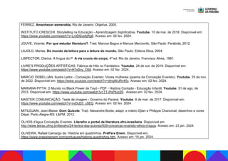 FERREZ. Amanhecer esmeralda. Rio de Janeiro: Objetiva, 2005.
INSTITUTO CRESCER. Storytelling na Educação - Aprendizagem Significativa. Youtube. 10 de mai. de 2018. Disponível em:
https://www.youtube.com/watch?v=LmDQvsfqRg8. Acesso em: 02 fev. 2024.
JOUVE, Vicente. Por que estudar literatura?. Trad. Marcos Bagno e Marcos Marcionilo. São Paulo: Parábola, 2012.
LAJOLO, Marisa. Do mundo da leitura para a leitura do mundo. São Paulo: Editora Ática, 2004.
LISPECTOR, Clarice. A língua do P. A via crucis do corpo. 4ª ed. Rio de Janeiro: Francisco Alves, 1991.
LIVRE’S PRODUÇÕES ARTÍSTICAS. Fábrica de Hits no Fantástico. Youtube. 24 de out. de 2019. Disponível em:
https://www.youtube.com/watch?v=H7xSvy_O5iI. Acesso em: 02 fev. 2024.
MARCIO DEBELLIAN. Ilustre Leitor - Conceição Evaristo: Vozes mulheres (poema de Conceição Evaristo). Youtube. 25 de nov.
de 2022. Disponível em: https://www.youtube.com/watch?v=dIngWuRn45c. Acesso em: 02 fev. 2024.
MARIANA PITTA. O Mundo no Black Power de Tayó - PDF - História Contada - Educação Infantil. Youtube. 31 de ago. de
2023. Disponível em: https://www.youtube.com/watch?v=TT-PnPtUzZ0. Acesso em: 02 fev. 2024.
MASTER COMUNICAÇÃO. Teste de imagem - Governo do Paraná. Youtube. 8 de mar. de 2017. Disponível em:
https://www.youtube.com/watch?v=xvDcD3_y5EQ. Acesso em: 02 fev. 2024.
MITILDJAIN, Jean-Blaise. Dom Quixote. Trad. Alexandre Boide; adapt. e roteiro Djian e Philippe Chanoinat; desenhos e cores
Dépé. Porto Alegre-RS: L&PM, 2012.
OLHOS d’água Conceição Evaristo. Literafro o portal da literatura afro-brasileira. Disponível em:
http://www.letras.ufmg.br/literafro/24-textos-das-autoras/929-conceicao-evaristo-olhos-d-agua. Acesso em: 23 jan. 2024.
OLIVEIRA, Rafael Camargo de. História em quadrinhos. PrePara Enem. Disponível em:
https://www.preparaenem.com/portugues/historia-quadrinhos.htm. Acesso em: 19 jan. 2024.
 