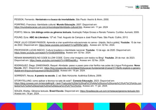 PESSOA, Fernando. Heróstrato e a busca da imortalidade. São Paulo: Assírio & Alvim, 2000.
PORFÍRIO, Francisco. Identidade cultural. Mundo Educação, 2007. Disponível em:
https://mundoeducacao.uol.com.br/sociologia/identidade-cultural.htm. Acesso em: 11 jan. 2024
PORTO, Márcia. Um diálogo entre os gêneros textuais. Ilustração Felipe Grosso e Renato Teixeira. Curitiba: Aumará, 2009.
POUND, Ezra. ABC da Literatura. 12ª ed. Trad. Augusto de Campos e José Paulo Paes. São Paulo: Cultrix, 2013.
PROF JULIO CESAR PASSOS. Aprenda a criar quadrinhos educacionais no canva - [rápido, fácil e grátis]. Youtube. 15 de mar.
de 2022. Disponível em: https://www.youtube.com/watch?v=g2RSRe1glDc. Acesso em: 02 fev. 2024.
PROFESSOR LUCAS INÁCIO. Cultura brasileira e Identidade nacional. Youtube. 13 de ago. de 2020. Disponível em:
https://www.youtube.com/watch?v=0v583AWWlHw. Acesso em: 02 fev. 2024.
RENAN MAINARDES| NO CODE & LOW CODE. Como criar imagens com textos no Bing!. Youtube. 29 de mar. de 2023.
Disponível em: https://www.youtube.com/watch?v=HMfi5wjoMLc. Acesso em: 02 fev. 2024.
RODRIGUEZ, Diego; ZANDONADI, Raquel. Atividade: passo a passo para criar fanfics nas aulas de Língua Portuguesa. Nova
Escola, 2021. Disponível em: https://box.novaescola.org.br/etapa/3/educacao-fundamental-2/caixa/311/fanfic-explore-o-genero-
digital-em-lingua-portuguesa/conteudo/20494. Acesso em: 19 jan. 2024.
SORRENTI, Neusa. A poesia na escola. 2. ed. Belo Horizonte: Autêntica Editora, 2009.
STORYTELLING: como aplicar a técnica na sala de aula?. Conexia Educação, 2023. Disponível em:
https://blog.conexia.com.br/storytelling/#:~:text=Traduzido%20do%20ingl%C3%AAs%20como%20conta%C3%A7%C3%A3o,con
textos%2C%20a%20exemplo%20na%20educa%C3%A7%C3%A3o. Acesso em: 11 jan. 2024.
SOUZA, Warley. Gêneros textuais. Brasil Escola. Disponível em: https://brasilescola.uol.com.br/redacao/generos-textuais.htm.
Acesso em: 19 jan. 2024.
 