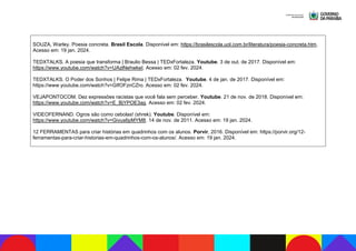 SOUZA, Warley. Poesia concreta. Brasil Escola. Disponível em: https://brasilescola.uol.com.br/literatura/poesia-concreta.htm.
Acesso em: 19 jan. 2024.
TEDXTALKS. A poesia que transforma | Braulio Bessa | TEDxFortaleza. Youtube. 3 de out. de 2017. Disponível em:
https://www.youtube.com/watch?v=UAzlNehwkeI. Acesso em: 02 fev. 2024.
TEDXTALKS. O Poder dos Sonhos | Felipe Rima | TEDxFortaleza. Youtube. 4 de jan. de 2017. Disponível em:
https://www.youtube.com/watch?v=GIfOFznCZro. Acesso em: 02 fev. 2024.
VEJAPONTOCOM. Dez expressões racistas que você fala sem perceber. Youtube. 21 de nov. de 2018. Disponível em:
https://www.youtube.com/watch?v=E_BjYPOE3ag. Acesso em: 02 fev. 2024.
VIDEOFERNAND. Ogros são como cebolas! (shrek). Youtube. Disponível em:
https://www.youtube.com/watch?v=Givus6pMYM8. 14 de nov. de 2011. Acesso em: 19 jan. 2024.
12 FERRAMENTAS para criar histórias em quadrinhos com os alunos. Porvir, 2016. Disponível em: https://porvir.org/12-
ferramentas-para-criar-historias-em-quadrinhos-com-os-alunos/. Acesso em: 19 jan. 2024.
 