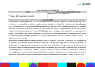 PLANO DE COMPONENTE ELETIVO
TÍTULO PROFESSOR(ES) RESPONSÁVEL(EIS)
Práticas Corporais de Aventura
Professores/as de Educação Física
APRESENTAÇÃO
O componente Curricular de Educação Física deve proporcionar aos/às estudantes as práticas da cultura corporal, com vistas a
contribuir para a construção de um estilo de vida ativo, saudável e dotado de criticidade. Por muito tempo, as aulas de Educação
Física voltaram-se única e exclusivamente para as práticas esportivas, tais como futebol, futsal e voleibol. No entanto, é necessário
diversificar e oportunizar as atividades corporais, de forma a ampliar o acesso, o conhecimento e o repertório motor dos/as
estudantes. A Base Nacional Comum Curricular (BNCC) propõe que os conteúdos trabalhados dentro da escola sejam mais
amplos e diversificados, e que possam ser abordados de acordo com o contexto social e histórico dos/as envolvidos/as. Dentre
os conteúdos propostos pela BNCC, podemos citar os jogos e as brincadeiras, a ginástica, os esportes, as lutas, as danças, e as
práticas corporais de aventura.
Nesse sentido, ao abordar sobre as práticas corporais de aventura, estaremos incentivando e contribuindo para a diversificação
de conteúdos que podem ser ofertados dentro do Componente Curricular de Educação Física. Além disso, ampliaremos as
possibilidades de participação dos/as estudantes em exercícios corporais, tendo em vista, que nessa fase de desenvolvimento,
os/as jovens buscam atividades que lhes proporcionem prazer, que desafiem seus limites e que, por meio das quais, experimentem
novidades ligadas aos seus interesses. Portanto, as práticas corporais de aventura, permitem que o/a estudante confronte-se
com ele/a próprio/a, superando limites, ultrapassando barreiras e vencendo desafios, sendo o ambiente escolar um excelente
espaço para que o/a jovem conheça, aprecie e desperte o interesse por essas práticas corporais. (FREIRE; SCAGLIA, 2003).
 