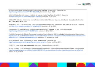 NERDOLOGIA. Nova "Corrida Espacial" | Nerdologia. YouTube. 05 ago 2021. Disponível em:
https://www.youtube.com/watch?v=TVkTDCqY8Mg. Acesso em: 22 jan 2024.
NEXO JORNAL. Como funciona a influência da Lua nas marés. YouTube. 25 out 2017. Disponível
em:https://www.youtube.com/watch?v=sYss-N7EnEw Acesso em: 19 jan. 2024.
NOGUEIRA, Salvador. Astronomia : ensino fundamental e médio / Salvador Nogueira, João Batista Garcia Canalle. Brasília :
MEC, SEB; MCT; AEB, 2009.
NO MUNDO DAS COMUNICAÇÕES. O que são os radiotelescópios e para que servem? YouTube. 26 set 2021. Disponível
em: https://www.youtube.com/watch?v=7pVgx0deARI Acesso em: 22 jan 2024.
PARABÓLICA. O que foi a corrida espacial durante a guerra fria? YouTube. 17 abr. 2023. Disponível em:
https://www.youtube.com/watch?v=3abB51taN4c Acesso em: 22 jan 2024.
PARAÍBA. Secretaria da Ciência, Tecnologia, Inovação e Ensino Superior. (2021). A União: Radiotelescópios. Disponível em:
https://paraiba.pb.gov.br/diretas/secretaria-da-ciencia-tecnologia-inovacao-e-ensino-superior/horizontes-da-inovacao/arquivos/a-
uniao/2021-07-11-a-uniao-radiotelescopios.pdf. Acesso em 19 de janeiro de 2024.
PENA, Rodolfo F. Alves. Movimentos da Terra. Brasil Escola. Disponível em:
https://brasilescola.uol.com.br/geografia/movimentos-terra.htm. Acesso em 19 jan 2024.
PICAZZIO, Enos. O céu que nos envolve.São Paulo: Odysseus Editora Ltda, 2011.
REVISTA Galileu. (2020, dezembro). 10 filmes e séries com temática espacial disponíveis na Netflix. Galileu. Disponível em:
https://revistagalileu.globo.com/Cultura/noticia/2020/12/10-filmes-e-series-com-tematica-espacial-disponiveis-na-netflix.html.
Acesso em 22 jan 2024.
 