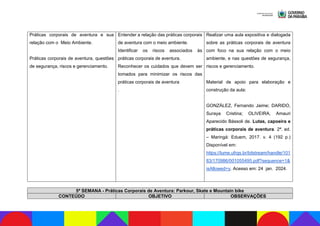 Práticas corporais de aventura e sua
relação com o Meio Ambiente.
Práticas corporais de aventura, questões
de segurança, riscos e gerenciamento.
Entender a relação das práticas corporais
de aventura com o meio ambiente.
Identificar os riscos associados às
práticas corporais de aventura.
Reconhecer os cuidados que devem ser
tomados para minimizar os riscos das
práticas corporais de aventura
.
Realizar uma aula expositiva e dialogada
sobre as práticas corporais de aventura
com foco na sua relação com o meio
ambiente, e nas questões de segurança,
riscos e gerenciamento.
Material de apoio para elaboração e
construção da aula:
GONZÁLEZ, Fernando Jaime; DARIDO,
Suraya Cristina; OLIVEIRA, Amauri
Aparecido Bássoli de. Lutas, capoeira e
práticas corporais de aventura. 2ª. ed.
– Maringá: Eduem, 2017. v. 4 (192 p.)
Disponível em:
https://lume.ufrgs.br/bitstream/handle/101
83/170986/001055495.pdf?sequence=1&
isAllowed=y. Acesso em: 24 jan. 2024.
5ª SEMANA - Práticas Corporais de Aventura: Parkour, Skate e Mountain bike
CONTEÚDO OBJETIVO OBSERVAÇÕES
 
