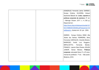 GONZÁLEZ, Fernando Jaime; DARIDO,
Suraya Cristina; OLIVEIRA, Amauri
Aparecido Bássoli de. Lutas, capoeira e
práticas corporais de aventura. 2ª. ed.
– Maringá: Eduem, 2017. v. 4 (192 p.)
Disponível em:
https://lume.ufrgs.br/bitstream/handle/101
83/170986/001055495.pdf?sequence=1&
isAllowed=y. Acesso em: 24 jan. 2024.
DARIDO, Suraya Cristina; DINIZ, Irlla
JKarla dos Santos; FERREIRA, Aline
Fernanda; CARVALHO, Amarilis Oliveira;
BARROSO, André Luís Ruggiero;
IMPOLCETTO, Fernanda Moreto;
FRANCO, Laercio Claro Pereira; SOUZA
JUNIOR, Osmar Moreira. Práticas
corporais; educação física: 6° a 9º anos:
manual do professor. 1ª ed.: - São paulo:
Moderna, 2018.
 