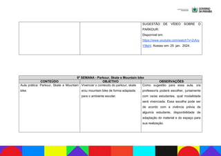 SUGESTÃO DE VÍDEO SOBRE O
PARKOUR:
Disponível em:
https://www.youtube.com/watch?v=2vfoy
Y9lshI. Acesso em: 25 jan. 2024.
6ª SEMANA - Parkour, Skate e Mountain bike
CONTEÚDO OBJETIVO OBSERVAÇÕES
Aula prática: Parkour, Skate e Mountain
bike.
.
Vivenciar o conteúdo do parkour, skate
e/ou mountain bike de forma adaptada
para o ambiente escolar.
Como sugestão para essa aula, o/a
professor/a poderá escolher, juntamente
com os/as estudantes, qual modalidade
será vivenciada. Essa escolha pode ser
de acordo com a vivência prévia de
algum/a estudante, disponibilidade de
adaptação do material e do espaço para
sua realização.
 