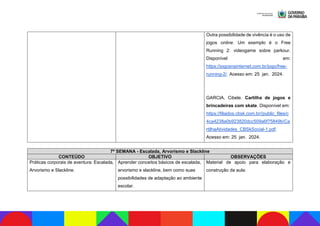 Outra possibilidade de vivência é o uso de
jogos online. Um exemplo é o Free
Running 2: videogame sobre parkour.
Disponível em:
https://jogosnainternet.com.br/jogo/free-
running-2/. Acesso em: 25 jan. 2024.
GARCIA, Cibele. Cartilha de jogos e
brincadeiras com skate. Disponível em:
https://filiados.cbsk.com.br//public_files/c
4ca4238a0b923820dcc509a6f75849b/Ca
rtilhaAtividades_CBSkSocial-1.pdf.
Acesso em: 25 jan. 2024.
7ª SEMANA - Escalada, Arvorismo e Slackline
CONTEÚDO OBJETIVO OBSERVAÇÕES
Práticas corporais de aventura: Escalada,
Arvorismo e Slackline.
Aprender conceitos básicos de escalada,
arvorismo e slackline, bem como suas
possibilidades de adaptação ao ambiente
escolar.
Material de apoio para elaboração e
construção da aula:
 